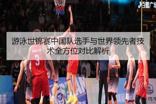 游泳世锦赛中国队选手与世界领先者技术全方位对比解析